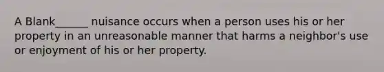 A Blank______ nuisance occurs when a person uses his or her property in an unreasonable manner that harms a neighbor's use or enjoyment of his or her property.