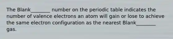 The Blank________ number on the periodic table indicates the number of valence electrons an atom will gain or lose to achieve the same electron configuration as the nearest Blank________ gas.