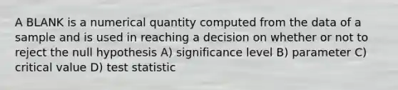 A BLANK is a numerical quantity computed from the data of a sample and is used in reaching a decision on whether or not to reject the null hypothesis A) significance level B) parameter C) critical value D) test statistic