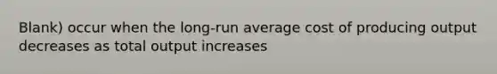 Blank) occur when the long-run average cost of producing output decreases as total output increases