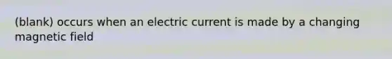 (blank) occurs when an electric current is made by a changing magnetic field