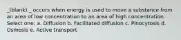 _(blank) _ occurs when energy is used to move a substance from an area of low concentration to an area of high concentration. Select one: a. Diffusion b. Facilitated diffusion c. Pinocytosis d. Osmosis e. Active transport