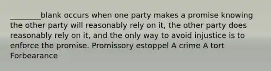 ________blank occurs when one party makes a promise knowing the other party will reasonably rely on it, the other party does reasonably rely on it, and the only way to avoid injustice is to enforce the promise. Promissory estoppel A crime A tort Forbearance