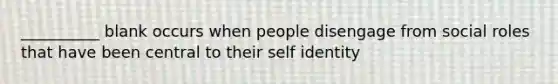 __________ blank occurs when people disengage from social roles that have been central to their self identity