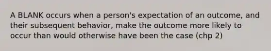 A BLANK occurs when a person's expectation of an outcome, and their subsequent behavior, make the outcome more likely to occur than would otherwise have been the case (chp 2)