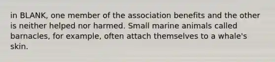 in BLANK, one member of the association benefits and the other is neither helped nor harmed. Small marine animals called barnacles, for example, often attach themselves to a whale's skin.