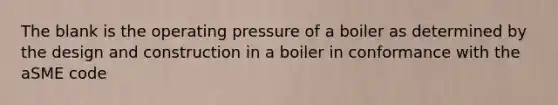 The blank is the operating pressure of a boiler as determined by the design and construction in a boiler in conformance with the aSME code