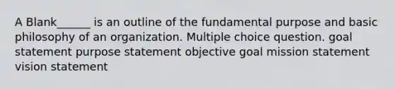 A Blank______ is an outline of the fundamental purpose and basic philosophy of an organization. Multiple choice question. goal statement purpose statement objective goal mission statement vision statement