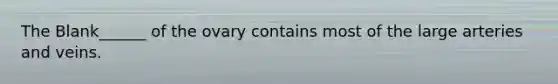 The Blank______ of the ovary contains most of the large arteries and veins.