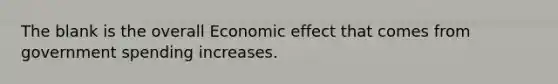 The blank is the overall Economic effect that comes from government spending increases.