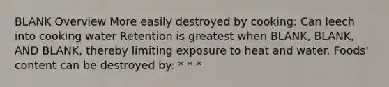 BLANK Overview More easily destroyed by cooking: Can leech into cooking water Retention is greatest when BLANK, BLANK, AND BLANK, thereby limiting exposure to heat and water. Foods' content can be destroyed by: * * *