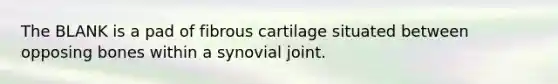 The BLANK is a pad of fibrous cartilage situated between opposing bones within a synovial joint.