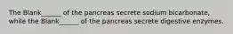 The Blank______ of the pancreas secrete sodium bicarbonate, while the Blank______ of the pancreas secrete digestive enzymes.