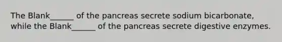 The Blank______ of the pancreas secrete sodium bicarbonate, while the Blank______ of the pancreas secrete digestive enzymes.