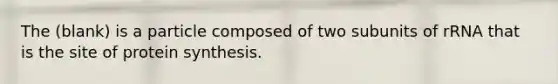 The (blank) is a particle composed of two subunits of rRNA that is the site of protein synthesis.