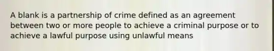 A blank is a partnership of crime defined as an agreement between two or more people to achieve a criminal purpose or to achieve a lawful purpose using unlawful means