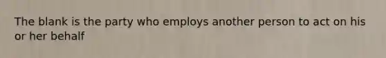 The blank is the party who employs another person to act on his or her behalf