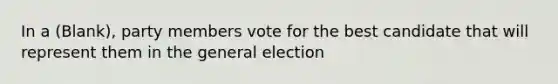 In a (Blank), party members vote for the best candidate that will represent them in the general election