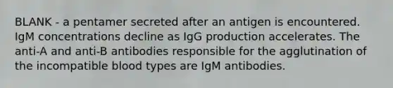 BLANK - a pentamer secreted after an antigen is encountered. IgM concentrations decline as IgG production accelerates. The anti-A and anti-B antibodies responsible for the agglutination of the incompatible blood types are IgM antibodies.