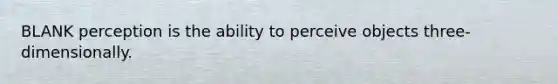 BLANK perception is the ability to perceive objects three-dimensionally.