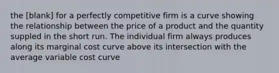 the [blank] for a perfectly competitive firm is a curve showing the relationship between the price of a product and the quantity suppled in the short run. The individual firm always produces along its marginal cost curve above its intersection with the average variable cost curve