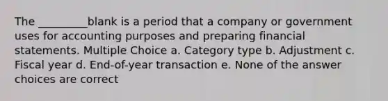 The _________blank is a period that a company or government uses for accounting purposes and preparing financial statements. Multiple Choice a. Category type b. Adjustment c. Fiscal year d. End-of-year transaction e. None of the answer choices are correct