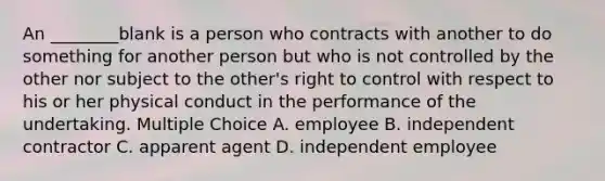 An ________blank is a person who contracts with another to do something for another person but who is not controlled by the other nor subject to the other's right to control with respect to his or her physical conduct in the performance of the undertaking. Multiple Choice A. employee B. independent contractor C. apparent agent D. independent employee