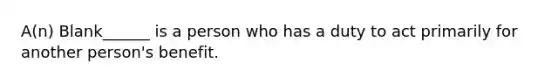 A(n) Blank______ is a person who has a duty to act primarily for another person's benefit.