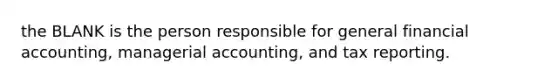 the BLANK is the person responsible for general financial accounting, managerial accounting, and tax reporting.