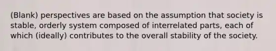 (Blank) perspectives are based on the assumption that society is stable, orderly system composed of interrelated parts, each of which (ideally) contributes to the overall stability of the society.