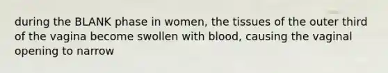 during the BLANK phase in women, the tissues of the outer third of the vagina become swollen with blood, causing the vaginal opening to narrow