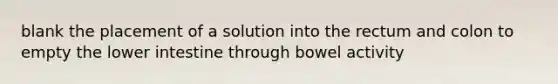 blank the placement of a solution into the rectum and colon to empty the lower intestine through bowel activity