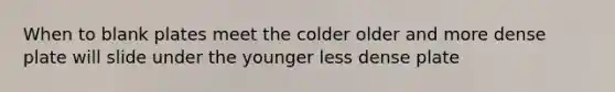 When to blank plates meet the colder older and more dense plate will slide under the younger less dense plate