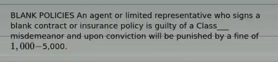 BLANK POLICIES An agent or limited representative who signs a blank contract or insurance policy is guilty of a Class___ misdemeanor and upon conviction will be punished by a fine of 1,000 -5,000.