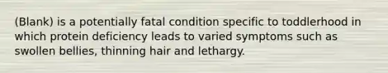 (Blank) is a potentially fatal condition specific to toddlerhood in which protein deficiency leads to varied symptoms such as swollen bellies, thinning hair and lethargy.