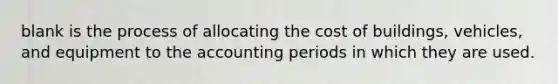 blank is the process of allocating the cost of buildings, vehicles, and equipment to the accounting periods in which they are used.