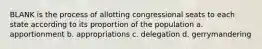 BLANK is the process of allotting congressional seats to each state according to its proportion of the population a. apportionment b. appropriations c. delegation d. gerrymandering