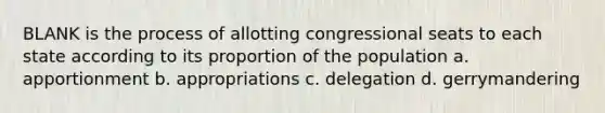 BLANK is the process of allotting congressional seats to each state according to its proportion of the population a. apportionment b. appropriations c. delegation d. gerrymandering