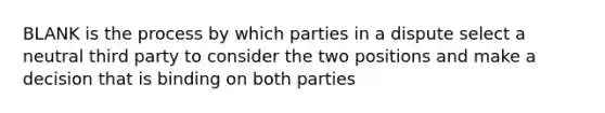 BLANK is the process by which parties in a dispute select a neutral third party to consider the two positions and make a decision that is binding on both parties