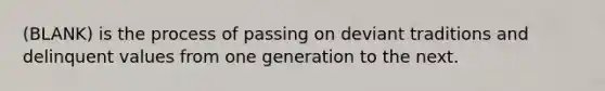 (BLANK) is the process of passing on deviant traditions and delinquent values from one generation to the next.