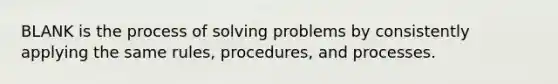 BLANK is the process of solving problems by consistently applying the same rules, procedures, and processes.