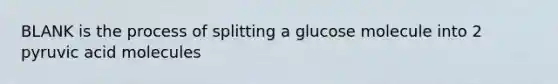 BLANK is the process of splitting a glucose molecule into 2 pyruvic acid molecules