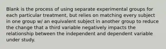 Blank is the process of using separate experimental groups for each particular treatment, but relies on matching every subject in one group w/ an equivalent subject in another group to reduce the change that a third variable negatively impacts the relationship between the independent and dependent variable under study.