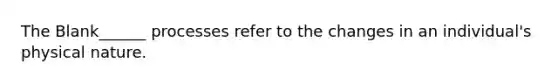 The Blank______ processes refer to the changes in an individual's physical nature.