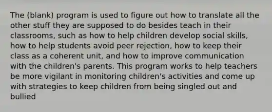 The (blank) program is used to figure out how to translate all the other stuff they are supposed to do besides teach in their classrooms, such as how to help children develop social skills, how to help students avoid peer rejection, how to keep their class as a coherent unit, and how to improve communication with the children's parents. This program works to help teachers be more vigilant in monitoring children's activities and come up with strategies to keep children from being singled out and bullied