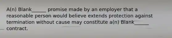 A(n) Blank______ promise made by an employer that a reasonable person would believe extends protection against termination without cause may constitute a(n) Blank______ contract.