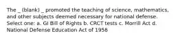 The _ (blank) _ promoted the teaching of science, mathematics, and other subjects deemed necessary for national defense. Select one: a. GI Bill of Rights b. CRCT tests c. Morrill Act d. National Defense Education Act of 1958