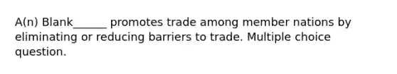 A(n) Blank______ promotes trade among member nations by eliminating or reducing barriers to trade. Multiple choice question.