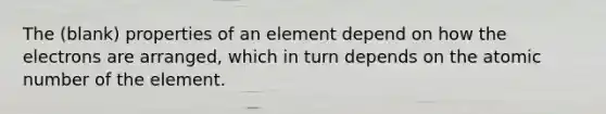 The (blank) properties of an element depend on how the electrons are arranged, which in turn depends on the atomic number of the element.