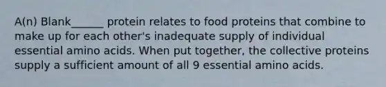 A(n) Blank______ protein relates to food proteins that combine to make up for each other's inadequate supply of individual essential amino acids. When put together, the collective proteins supply a sufficient amount of all 9 essential amino acids.